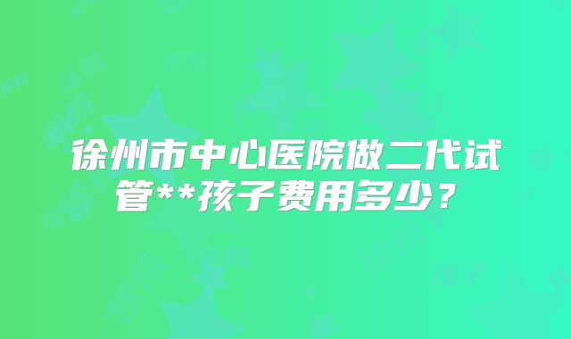 徐州市中心医院做二代试管**孩子费用多少?