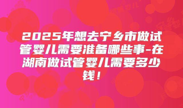 2025年想去宁乡市做试管婴儿需要准备哪些事-在湖南做试管婴儿需要多少钱！