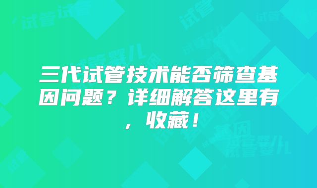 三代试管技术能否筛查基因问题？详细解答这里有，收藏！