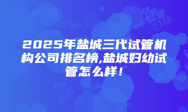 2025年盐城三代试管机构公司排名榜,盐城妇幼试管怎么样！