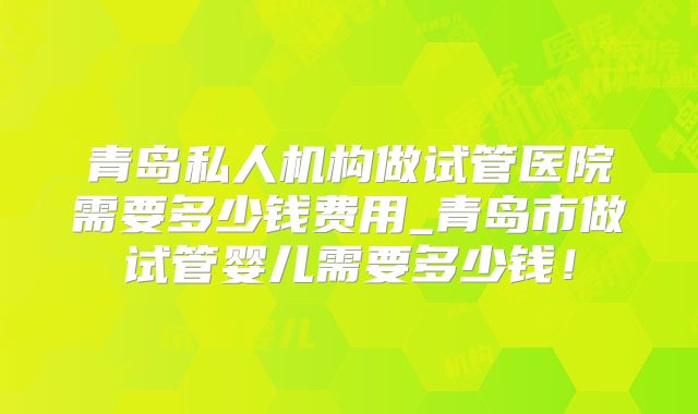 青岛私人机构做试管医院需要多少钱费用_青岛市做试管婴儿需要多少钱！