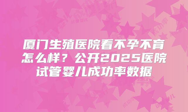 厦门生殖医院看不孕不育怎么样？公开2025医院试管婴儿成功率数据