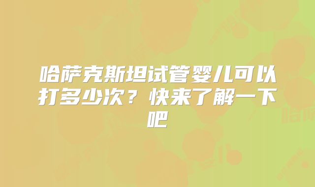 哈萨克斯坦试管婴儿可以打多少次？快来了解一下吧