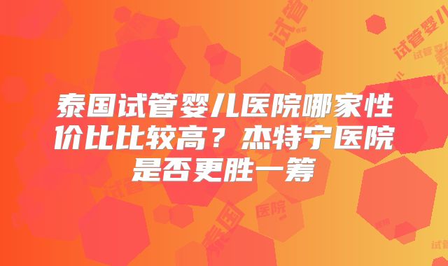 泰国试管婴儿医院哪家性价比比较高？杰特宁医院是否更胜一筹
