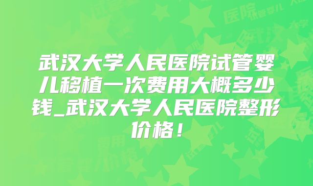 武汉大学人民医院试管婴儿移植一次费用大概多少钱_武汉大学人民医院整形价格！
