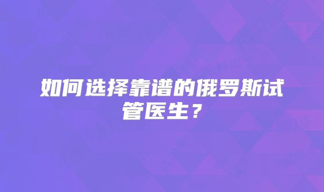 如何选择靠谱的俄罗斯试管医生？