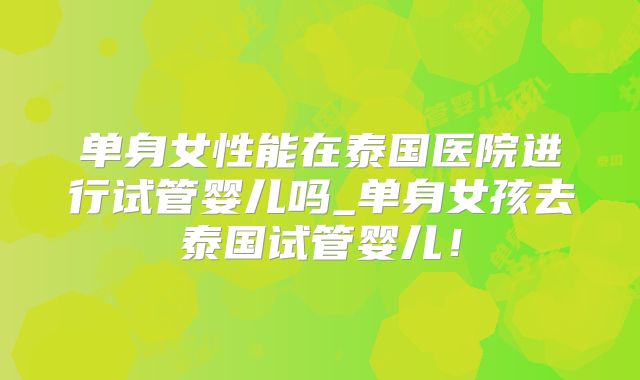 单身女性能在泰国医院进行试管婴儿吗_单身女孩去泰国试管婴儿！