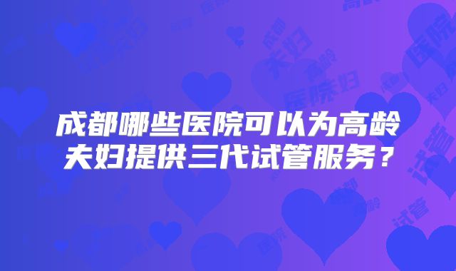 成都哪些医院可以为高龄夫妇提供三代试管服务?