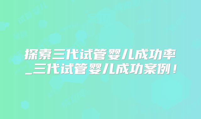 探索三代试管婴儿成功率_三代试管婴儿成功案例！