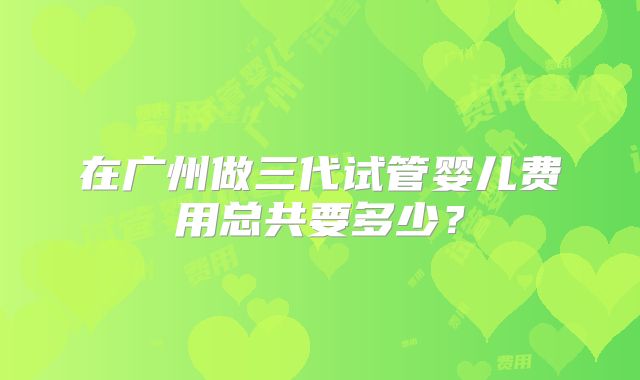 在广州做三代试管婴儿费用总共要多少？