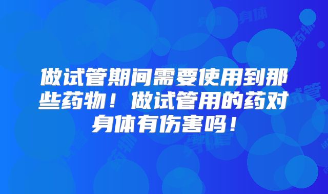 做试管期间需要使用到那些药物！做试管用的药对身体有伤害吗！