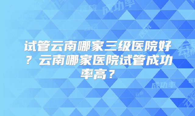 试管云南哪家三级医院好?云南哪家医院试管成功率高?