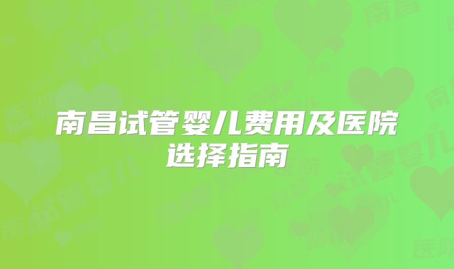 南昌试管婴儿费用及医院选择指南