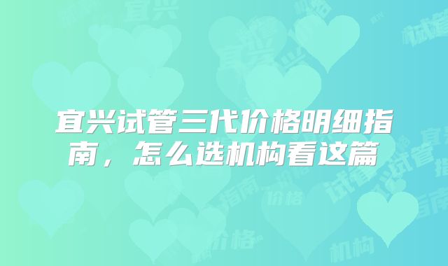 宜兴试管三代价格明细指南，怎么选机构看这篇