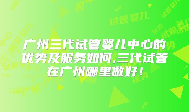 广州三代试管婴儿中心的优势及服务如何,三代试管在广州哪里做好！