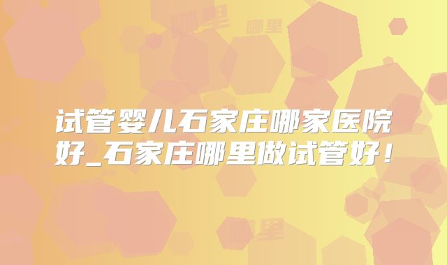 试管婴儿石家庄哪家医院好_石家庄哪里做试管好!