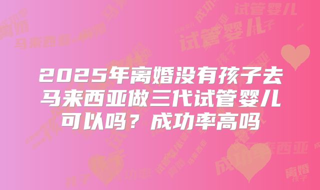 2025年离婚没有孩子去马来西亚做三代试管婴儿可以吗？成功率高吗