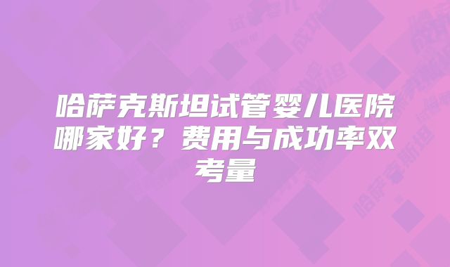 哈萨克斯坦试管婴儿医院哪家好？费用与成功率双考量