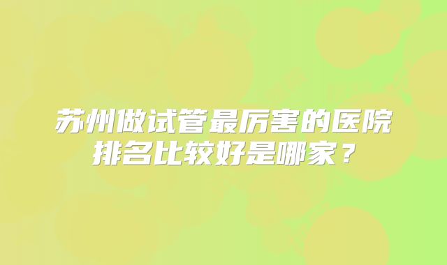 苏州做试管最厉害的医院排名比较好是哪家?