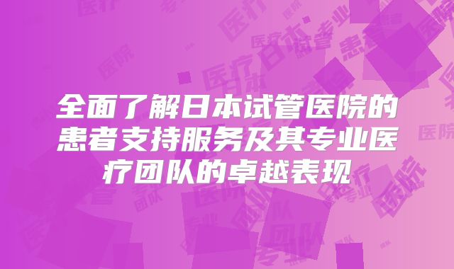全面了解日本试管医院的患者支持服务及其专业医疗团队的卓越表现