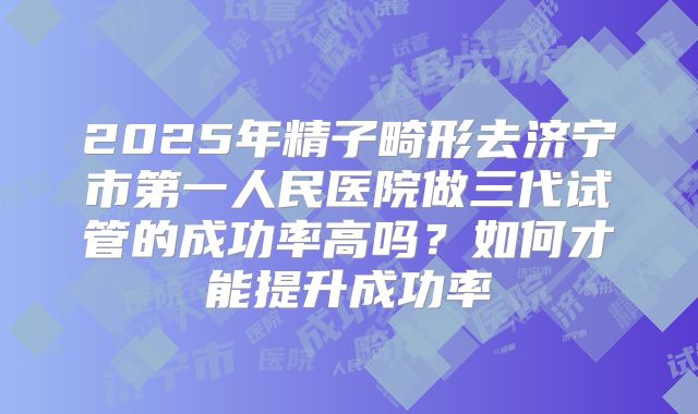 2025年精子畸形去济宁市第一人民医院做三代试管的成功率高吗?如何才能提升成功率