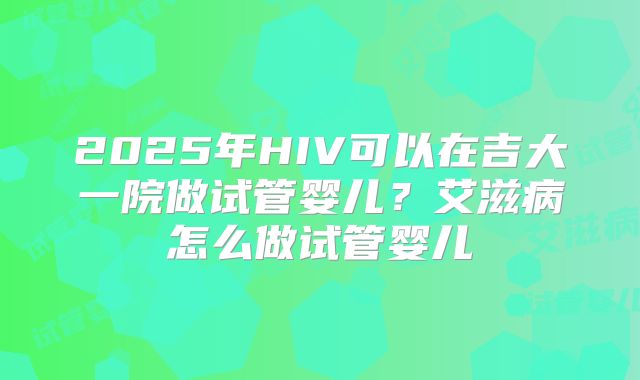2025年HIV可以在吉大一院做试管婴儿?艾滋病怎么做试管婴儿