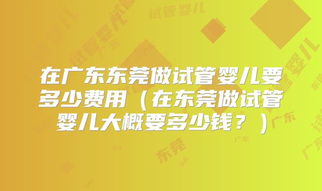 在广东东莞做试管婴儿要多少费用（在东莞做试管婴儿大概要多少钱？）