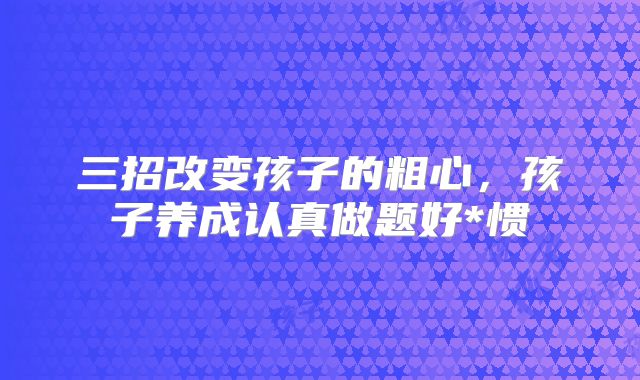 三招改变孩子的粗心,孩子养成认真做题好*惯