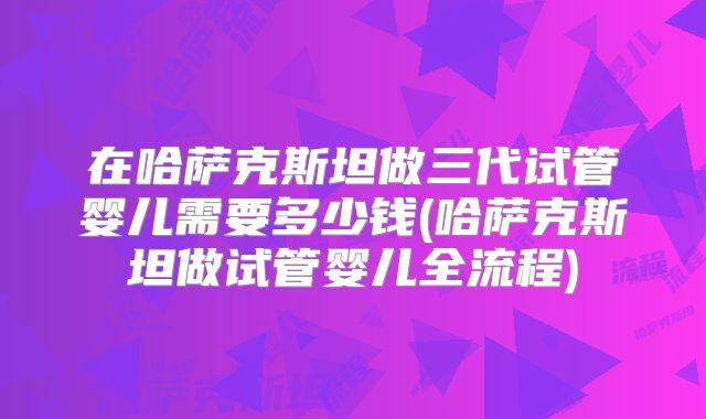 在哈萨克斯坦做三代试管婴儿需要多少钱(哈萨克斯坦做试管婴儿全流程)