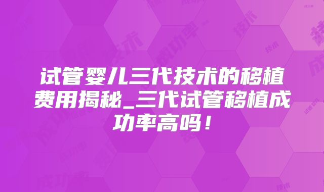 试管婴儿三代技术的移植费用揭秘_三代试管移植成功率高吗！