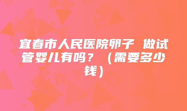 宜春市人民医院卵子 做试管婴儿有吗？（需要多少钱）
