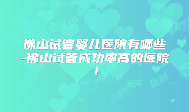 佛山试管婴儿医院有哪些-佛山试管成功率高的医院！