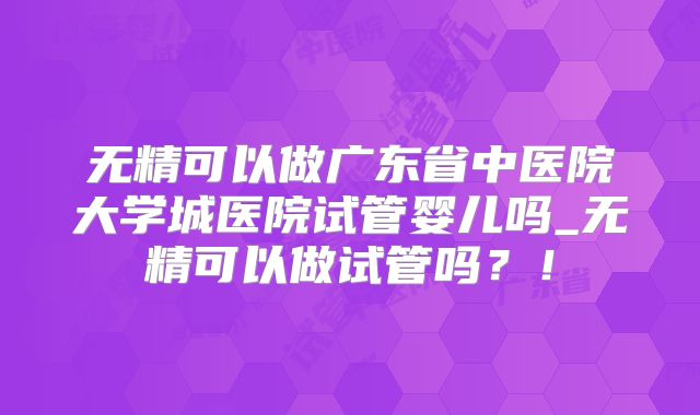 无精可以做广东省中医院大学城医院试管婴儿吗_无精可以做试管吗？！