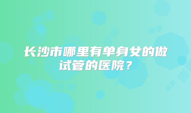 长沙市哪里有单身女的做试管的医院？
