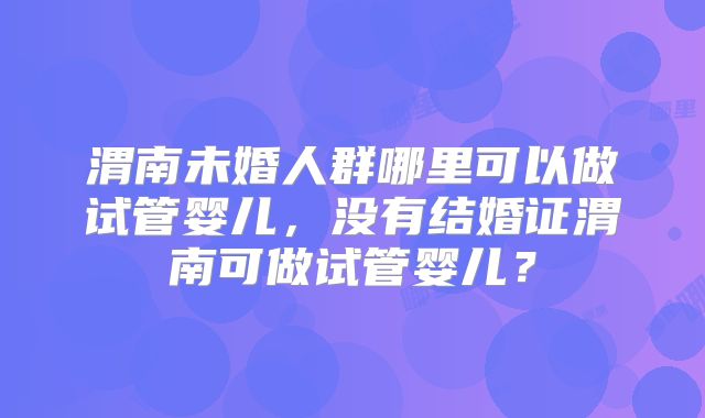 渭南未婚人群哪里可以做试管婴儿，没有结婚证渭南可做试管婴儿？