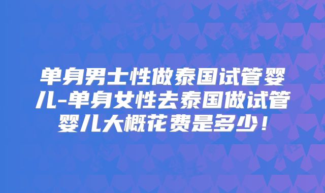 单身男士性做泰国试管婴儿-单身女性去泰国做试管婴儿大概花费是多少!