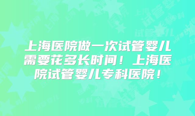 上海医院做一次试管婴儿需要花多长时间!上海医院试管婴儿专科医院!