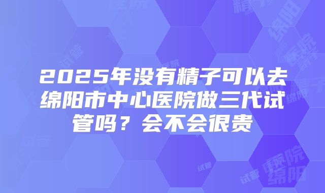 2025年没有精子可以去绵阳市中心医院做三代试管吗?会不会很贵