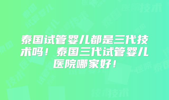 泰国试管婴儿都是三代技术吗！泰国三代试管婴儿医院哪家好！