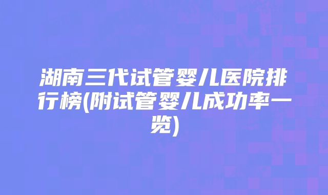 湖南三代试管婴儿医院排行榜(附试管婴儿成功率一览)