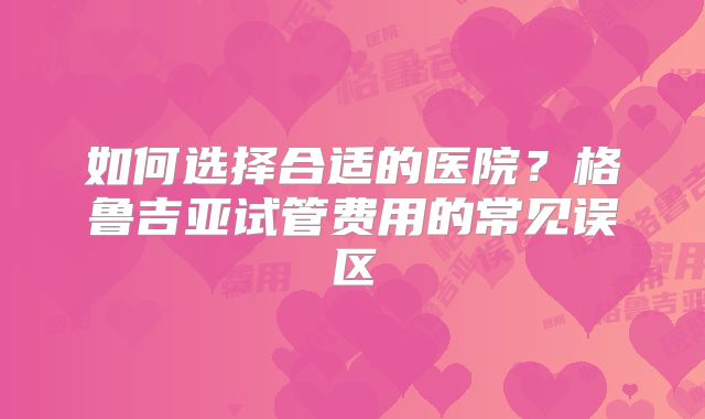 如何选择合适的医院?格鲁吉亚试管费用的常见误区