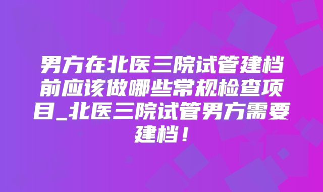 男方在北医三院试管建档前应该做哪些常规检查项目_北医三院试管男方需要建档!