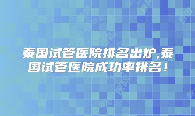 泰国试管医院排名出炉,泰国试管医院成功率排名！