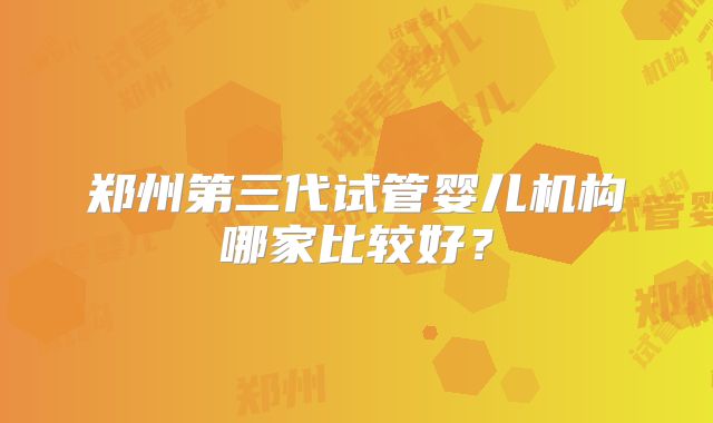 郑州第三代试管婴儿机构哪家比较好?