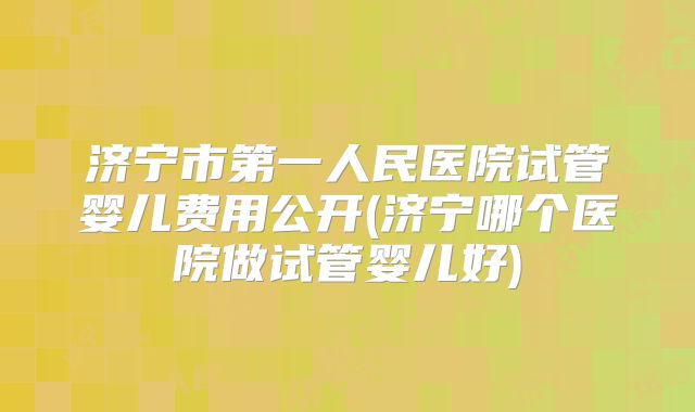 济宁市第一人民医院试管婴儿费用公开(济宁哪个医院做试管婴儿好)