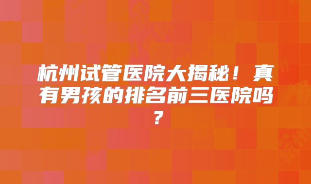 杭州试管医院大揭秘!真有男孩的排名前三医院吗?