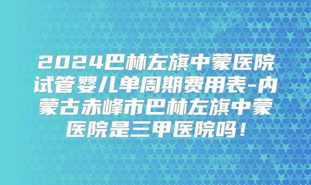 2024巴林左旗中蒙医院试管婴儿单周期费用表-内蒙古赤峰市巴林左旗中蒙医院是三甲医院吗!