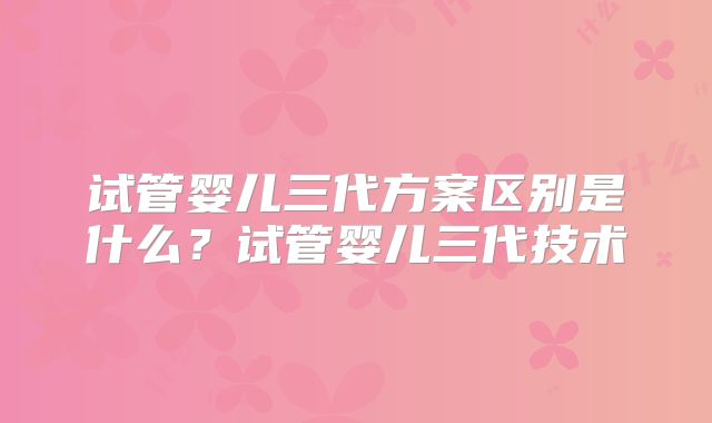 试管婴儿三代方案区别是什么？试管婴儿三代技术