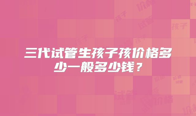 三代试管生孩子孩价格多少一般多少钱？