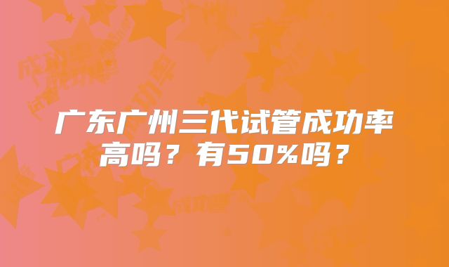 广东广州三代试管成功率高吗?有50%吗?